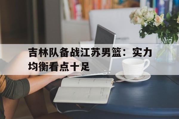 开云体育登录-包含吉林队备战江苏男篮：实力均衡看点十足的词条
